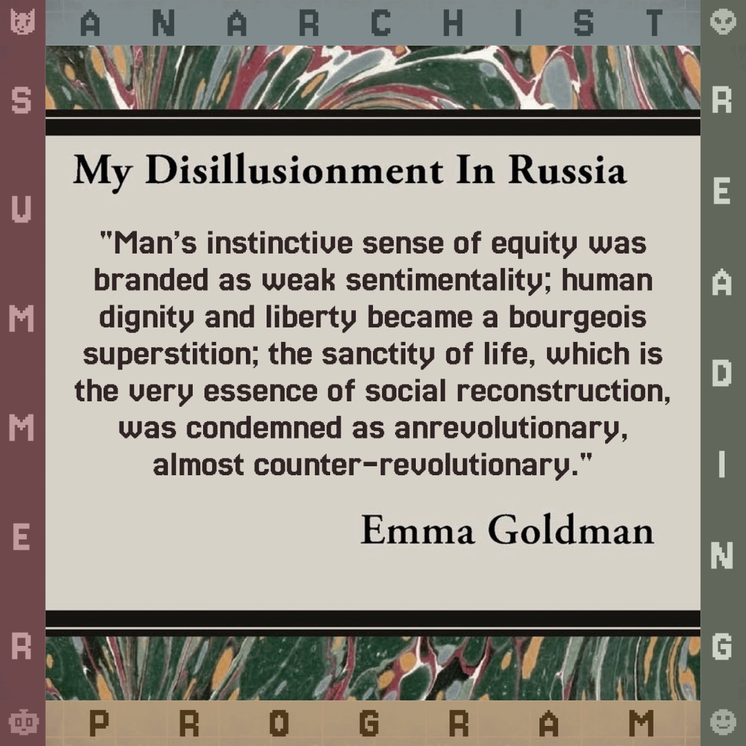 "Man’s instinctive sense of equity was branded as weak sentimentality; human dignity and liberty became a bourgeois superstition; the sanctity of life, which is the very essence of social reconstruction, was condemned as anrevolutionary, almost counter-revolutionary." - Emma Goldman